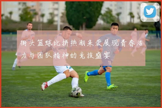 街头篮球比拼热潮来袭展现青春活力与团队精神的竞技盛宴